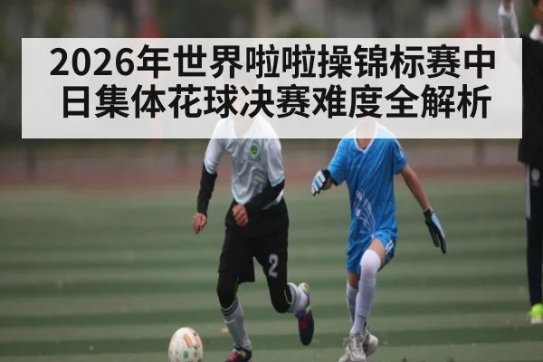 2026年世界啦啦操锦标赛中日集体花球决赛难度全解析