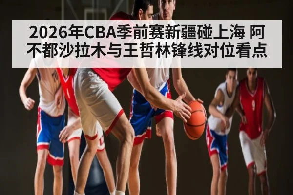 2026年CBA季前赛新疆碰上海 阿不都沙拉木与王哲林锋线对位看点