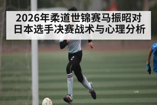2026年柔道世锦赛马振昭对日本选手决赛战术与心理分析